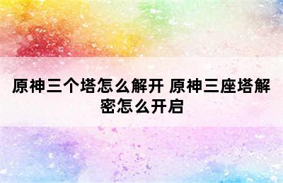 原神三个塔怎么解开 原神三座塔解密怎么开启